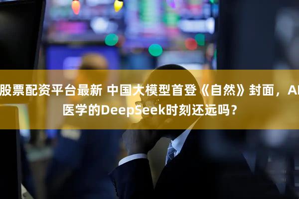 股票配资平台最新 中国大模型首登《自然》封面，AI医学的DeepSeek时刻还远吗？