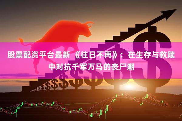 股票配资平台最新 《往日不再》：在生存与救赎中对抗千军万马的丧尸潮