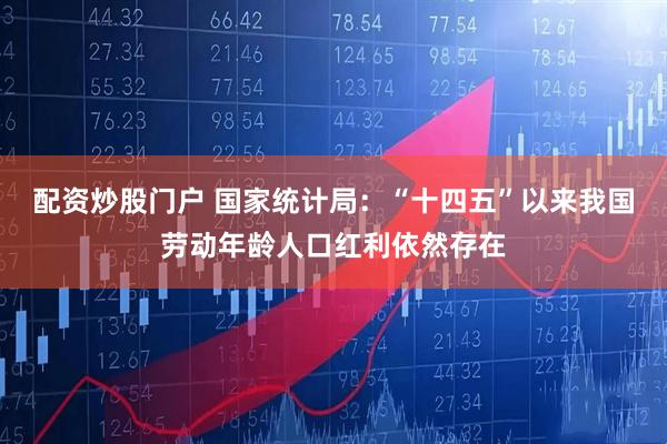 配资炒股门户 国家统计局：“十四五”以来我国劳动年龄人口红利依然存在