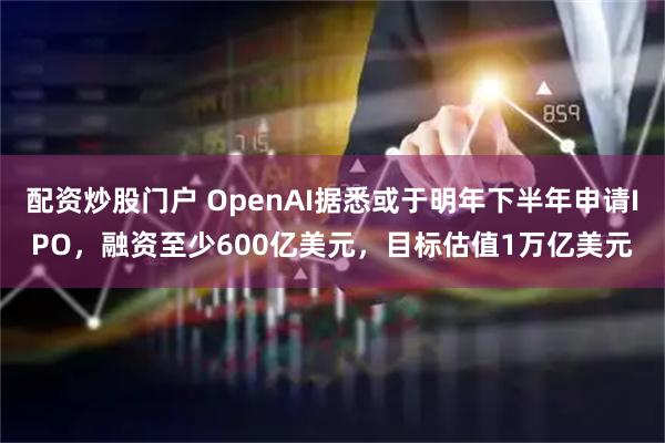 配资炒股门户 OpenAI据悉或于明年下半年申请IPO，融资至少600亿美元，目标估值1万亿美元