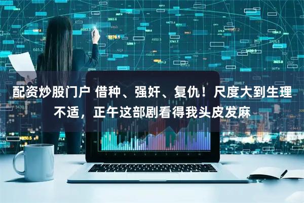 配资炒股门户 借种、强奸、复仇！尺度大到生理不适，正午这部剧看得我头皮发麻