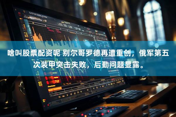 啥叫股票配资呢 别尔哥罗德再遭重创，俄军第五次装甲突击失败，后勤问题显露。