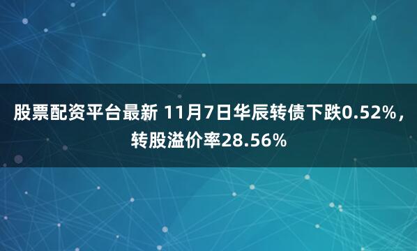 股票配资平台最新 11月7日华辰转债下跌0.52%，转股溢价率28.56%