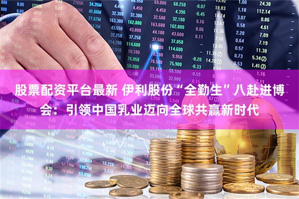 股票配资平台最新 伊利股份“全勤生”八赴进博会：引领中国乳业迈向全球共赢新时代