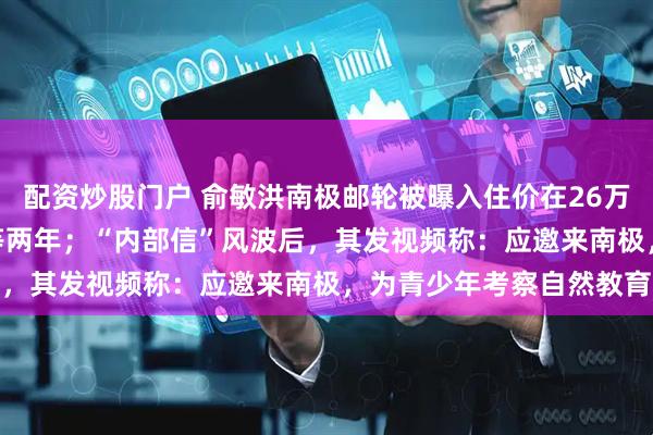 配资炒股门户 俞敏洪南极邮轮被曝入住价在26万至148万元，坐一次要等两年；“内部信”风波后，其发视频称：应邀来南极，为青少年考察自然教育