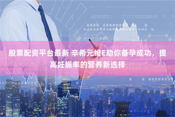 股票配资平台最新 辛希元维E助你备孕成功，提高妊娠率的营养新选择