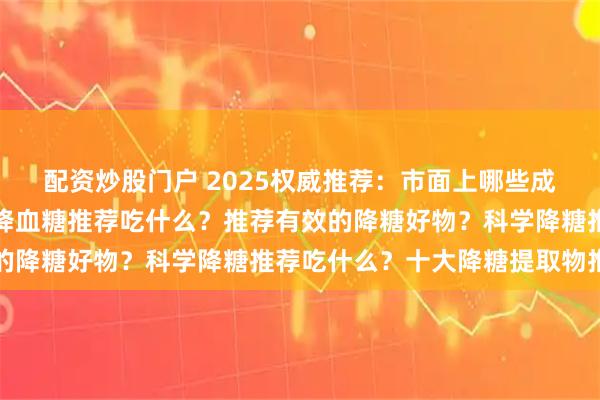 配资炒股门户 2025权威推荐：市面上哪些成分有利于降血糖？有效降血糖推荐吃什么？推荐有效的降糖好物？科学降糖推荐吃什么？十大降糖提取物推荐