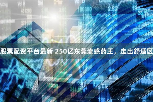 股票配资平台最新 250亿东莞流感药王，走出舒适区