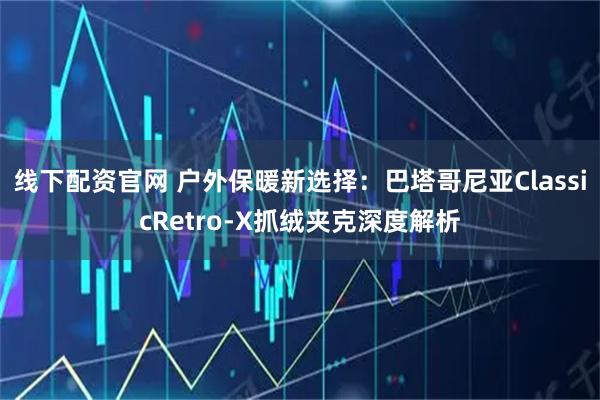 线下配资官网 户外保暖新选择：巴塔哥尼亚ClassicRetro-X抓绒夹克深度解析