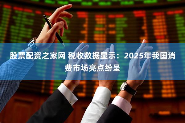 股票配资之家网 税收数据显示：2025年我国消费市场亮点纷呈