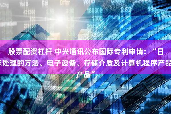 股票配资杠杆 中兴通讯公布国际专利申请：“日志处理的方法、电子设备、存储介质及计算机程序产品”